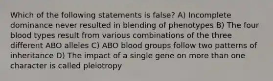 Which of the following statements is false? A) Incomplete dominance never resulted in blending of phenotypes B) The four blood types result from various combinations of the three different ABO alleles C) ABO blood groups follow two patterns of inheritance D) The impact of a single gene on more than one character is called pleiotropy