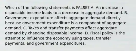 Which of the following statements is FALSE? A. An increase in disposable income leads to a decrease in aggregate demand. B. Government expenditure affects aggregate demand directly because government expenditure is a component of aggregate demand. C. Taxes and transfer payments affect aggregate demand by changing disposable income. D. Fiscal policy is the attempt to influence the economy using taxes, transfer payments, and government expenditures.