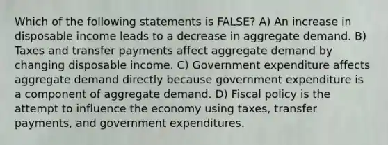 Which of the following statements is FALSE? A) An increase in disposable income leads to a decrease in aggregate demand. B) Taxes and transfer payments affect aggregate demand by changing disposable income. C) Government expenditure affects aggregate demand directly because government expenditure is a component of aggregate demand. D) Fiscal policy is the attempt to influence the economy using taxes, transfer payments, and government expenditures.