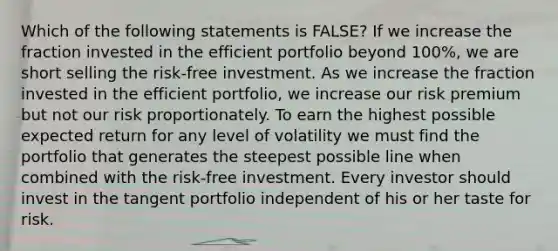 Which of the following statements is FALSE? If we increase the fraction invested in the efficient portfolio beyond 100%, we are short selling the risk-free investment. As we increase the fraction invested in the efficient portfolio, we increase our risk premium but not our risk proportionately. To earn the highest possible expected return for any level of volatility we must find the portfolio that generates the steepest possible line when combined with the risk-free investment. Every investor should invest in the tangent portfolio independent of his or her taste for risk.