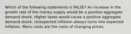 Which of the following statements is FALSE? An increase in the growth rate of the money supply would be a positive aggregate demand shock. Higher taxes would cause a positive aggregate demand shock. Unexpected inflation always turns into expected inflation. Menu costs are the costs of changing prices.