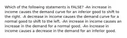 Which of the following statements is FALSE? -An increase in income causes the demand curve for an inferior good to shift to the right. -A decrease in income causes the demand curve for a normal good to shift to the left. -An increase in income causes an increase in the demand for a normal good. -An increase in income causes a decrease in the demand for an inferior good.