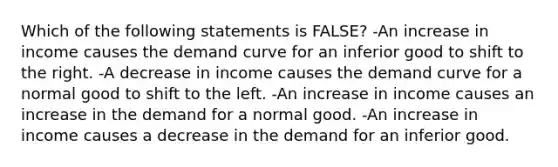 Which of the following statements is FALSE? -An increase in income causes the demand curve for an inferior good to shift to the right. -A decrease in income causes the demand curve for a normal good to shift to the left. -An increase in income causes an increase in the demand for a normal good. -An increase in income causes a decrease in the demand for an inferior good.