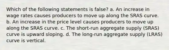 Which of the following statements is false? a. An increase in wage rates causes producers to move up along the SRAS curve. b. An increase in the price level causes producers to move up along the SRAS curve. c. The short-run aggregate supply (SRAS) curve is upward sloping. d. The long-run aggregate supply (LRAS) curve is vertical.