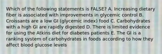 Which of the following statements is FALSE? A. Increasing dietary fiber is associated with improvements in glycemic control B. Croissants are a low GI (glycemic index) food C. Carbohydrates with a high GI are rapidly digested D. There is limited evidence for using the Atkins diet for diabetes patients E. The GI is a ranking system of carbohydrates in foods according to how they affect blood glucose levels