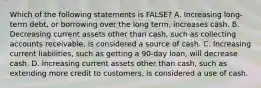 Which of the following statements is FALSE? A. Increasing long-term debt, or borrowing over the long term, increases cash. B. Decreasing current assets other than cash, such as collecting accounts receivable, is considered a source of cash. C. Increasing current liabilities, such as getting a 90-day loan, will decrease cash. D. Increasing current assets other than cash, such as extending more credit to customers, is considered a use of cash.