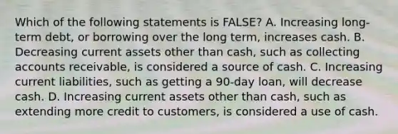 Which of the following statements is FALSE? A. Increasing long-term debt, or borrowing over the long term, increases cash. B. Decreasing current assets other than cash, such as collecting accounts receivable, is considered a source of cash. C. Increasing current liabilities, such as getting a 90-day loan, will decrease cash. D. Increasing current assets other than cash, such as extending more credit to customers, is considered a use of cash.