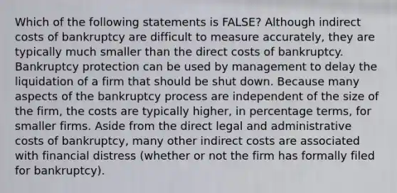 Which of the following statements is FALSE? Although indirect costs of bankruptcy are difficult to measure accurately, they are typically much smaller than the direct costs of bankruptcy. Bankruptcy protection can be used by management to delay the liquidation of a firm that should be shut down. Because many aspects of the bankruptcy process are independent of the size of the firm, the costs are typically higher, in percentage terms, for smaller firms. Aside from the direct legal and administrative costs of bankruptcy, many other indirect costs are associated with financial distress (whether or not the firm has formally filed for bankruptcy).