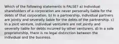 Which of the following statements is FALSE? a) Individual shareholders of a corporation are never personally liable for the debts of that corporation. b) In a partnership, individual partners are jointly and severally liable for the debts of the partnership. c) In a joint venture, individual venturers are not jointly and severally liable for debts incurred by other venturers. d) In a sole proprietorship, there is no legal distinction between the individual and the business.