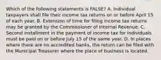 Which of the following statements is FALSE? A. Individual taxpayers shall file their income tax returns on or before April 15 of each year. B. Extension of time for filing income tax returns may be granted by the Commissioner of Internal Revenue. C. Second installment in the payment of income tax for individuals must be paid on or before July 15 of the same year. D. In places where there are no accredited banks, the return can be filed with the Municipal Treasurer where the place of business is located.