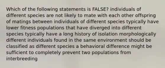 Which of the following statements is FALSE? individuals of different species are not likely to mate with each other offspring of matings between individuals of different species typically have lower fitness populations that have diverged into different species typically have a long history of isolation morphologically different individuals found in the same environment should be classified as different species a behavioral difference might be sufficient to completely prevent two populations from interbreeding