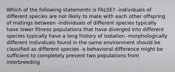 Which of the following statements is FALSE? -individuals of different species are not likely to mate with each other offspring of matings between -individuals of different species typically have lower fitness populations that have diverged into different species typically have a long history of isolation -morphologically different individuals found in the same environment should be classified as different species -a behavioral difference might be sufficient to completely prevent two populations from interbreeding