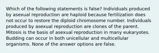 Which of the following statements is false? Individuals produced by asexual reproduction are haploid because fertilization does not occur to restore the diploid chromosome number. Individuals produced by asexual reproduction are clones of the parent. Mitosis is the basis of asexual reproduction in many eukaryotes. Budding can occur in both unicellular and multicellular organisms. None of the answer options are false.