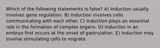 Which of the following statements is false? A) Induction usually involves gene regulation. B) Induction involves cells communicating with each other. C) Induction plays an essential role in the formation of complex organs. D) Induction in an embryo first occurs at the onset of gastrulation. E) Induction may involve stimulating cells to migrate.