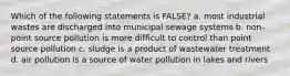 Which of the following statements is FALSE? a. most industrial wastes are discharged into municipal sewage systems b. non-point source pollution is more difficult to control than point source pollution c. sludge is a product of wastewater treatment d. air pollution is a source of water pollution in lakes and rivers