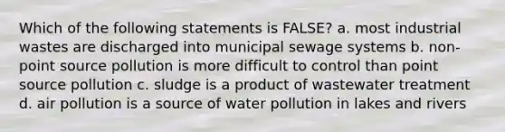 Which of the following statements is FALSE? a. most industrial wastes are discharged into municipal sewage systems b. non-point source pollution is more difficult to control than point source pollution c. sludge is a product of wastewater treatment d. air pollution is a source of water pollution in lakes and rivers