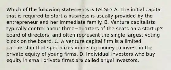 Which of the following statements is​ FALSE? A. The initial capital that is required to start a business is usually provided by the entrepreneur and her immediate family. B. Venture capitalists typically control about three−quarters of the seats on a​ startup's board of​ directors, and often represent the single largest voting block on the board. C. A venture capital firm is a limited partnership that specializes in raising money to invest in the private equity of young firms. D. Individual investors who buy equity in small private firms are called angel investors.