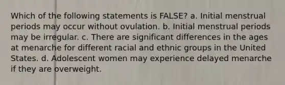 Which of the following statements is FALSE? a. Initial menstrual periods may occur without ovulation. b. Initial menstrual periods may be irregular. c. There are significant differences in the ages at menarche for different racial and ethnic groups in the United States. d. Adolescent women may experience delayed menarche if they are overweight.