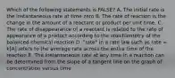 Which of the following statements is FALSE? A. The initial rate is the instantaneous rate at time zero B. The rate of reaction is the change in the amount of a reactant or product per unit time. C. The rate of disappearance of a reactant is related to the rate of appearance of a product according to the stoichiometry of the balanced chemical reaction D. "rate" in a rate law such as rate = k[A] refers to the average rate across the entire time of the reaction E. The instantaneous rate at any time in a reaction can be determined from the slope of a tangent line on the graph of concentration versus time