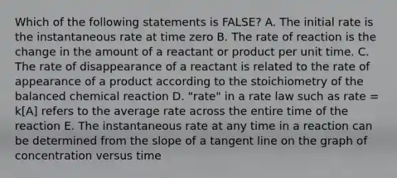 Which of the following statements is FALSE? A. The initial rate is the instantaneous rate at time zero B. The rate of reaction is the change in the amount of a reactant or product per unit time. C. The rate of disappearance of a reactant is related to the rate of appearance of a product according to the stoichiometry of the balanced chemical reaction D. "rate" in a rate law such as rate = k[A] refers to the average rate across the entire time of the reaction E. The instantaneous rate at any time in a reaction can be determined from the slope of a tangent line on the graph of concentration versus time