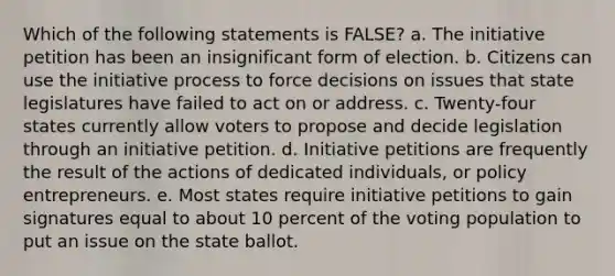 Which of the following statements is FALSE? a. The initiative petition has been an insignificant form of election. b. Citizens can use the initiative process to force decisions on issues that state legislatures have failed to act on or address. c. Twenty-four states currently allow voters to propose and decide legislation through an initiative petition. d. Initiative petitions are frequently the result of the actions of dedicated individuals, or policy entrepreneurs. e. Most states require initiative petitions to gain signatures equal to about 10 percent of the voting population to put an issue on the state ballot.