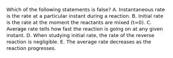 Which of the following statements is false? A. Instantaneous rate is the rate at a particular instant during a reaction. B. Initial rate is the rate at the moment the reactants are mixed (t=0). C. Average rate tells how fast the reaction is going on at any given instant. D. When studying initial rate, the rate of the reverse reaction is negligible. E. The average rate decreases as the reaction progresses.