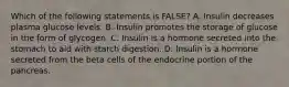 Which of the following statements is FALSE? A. Insulin decreases plasma glucose levels. B. Insulin promotes the storage of glucose in the form of glycogen. C. Insulin is a hormone secreted into the stomach to aid with starch digestion. D. Insulin is a hormone secreted from the beta cells of the endocrine portion of the pancreas.