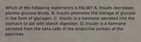 Which of the following statements is FALSE? A. Insulin decreases plasma glucose levels. B. Insulin promotes the storage of glucose in the form of glycogen. C. Insulin is a hormone secreted into the stomach to aid with starch digestion. D. Insulin is a hormone secreted from the beta cells of the endocrine portion of the pancreas.