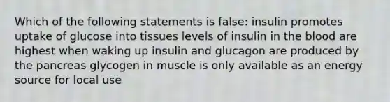 Which of the following statements is false: insulin promotes uptake of glucose into tissues levels of insulin in the blood are highest when waking up insulin and glucagon are produced by the pancreas glycogen in muscle is only available as an energy source for local use