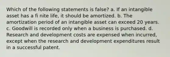 Which of the following statements is false? a. If an intangible asset has a fi nite life, it should be amortized. b. The amortization period of an intangible asset can exceed 20 years. c. Goodwill is recorded only when a business is purchased. d. Research and development costs are expensed when incurred, except when the research and development expenditures result in a successful patent.