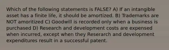 Which of the following statements is FALSE? A) If an intangible asset has a finite life, it should be amortized. B) Trademarks are NOT amoritized C) Goodwill is recorded only when a business is purchased D) Research and development costs are expensed when incurred, except when they Reserarch and development expenditures result in a successful patent.