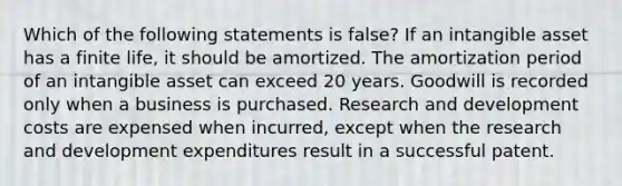 Which of the following statements is false? If an intangible asset has a finite life, it should be amortized. The amortization period of an intangible asset can exceed 20 years. Goodwill is recorded only when a business is purchased. Research and development costs are expensed when incurred, except when the research and development expenditures result in a successful patent.