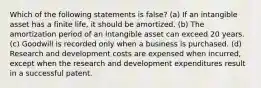 Which of the following statements is false? (a) If an intangible asset has a finite life, it should be amortized. (b) The amortization period of an intangible asset can exceed 20 years. (c) Goodwill is recorded only when a business is purchased. (d) Research and development costs are expensed when incurred, except when the research and development expenditures result in a successful patent.