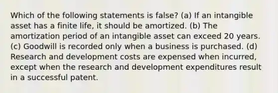 Which of the following statements is false? (a) If an intangible asset has a finite life, it should be amortized. (b) The amortization period of an intangible asset can exceed 20 years. (c) Goodwill is recorded only when a business is purchased. (d) Research and development costs are expensed when incurred, except when the research and development expenditures result in a successful patent.