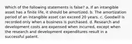 Which of the following statements is false? a. If an intangible asset has a finite life, it should be amortized. b. The amortization period of an intangible asset can exceed 20 years. c. Goodwill is recorded only when a business is purchased. d. Research and development costs are expensed when incurred, except when the research and development expenditures result in a successful patent.