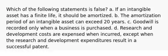 Which of the following statements is false? a. If an intangible asset has a finite life, it should be amortized. b. The amortization period of an intangible asset can exceed 20 years. c. Goodwill is recorded only when a business is purchased. d. Research and development costs are expensed when incurred, except when the research and development expenditures result in a successful patent.