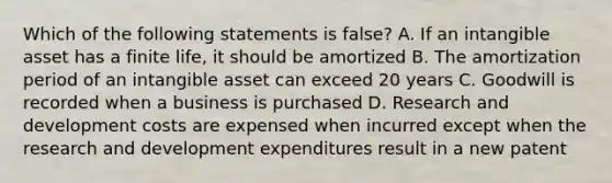 Which of the following statements is false? A. If an intangible asset has a finite life, it should be amortized B. The amortization period of an intangible asset can exceed 20 years C. Goodwill is recorded when a business is purchased D. Research and development costs are expensed when incurred except when the research and development expenditures result in a new patent