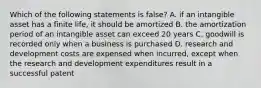 Which of the following statements is false? A. if an intangible asset has a finite life, it should be amortized B. the amortization period of an intangible asset can exceed 20 years C. goodwill is recorded only when a business is purchased D. research and development costs are expensed when incurred, except when the research and development expenditures result in a successful patent