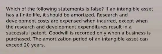 Which of the following statements is false? If an intangible asset has a finite life, it should be amortized. Research and development costs are expensed when incurred, except when the research and development expenditures result in a successful patent. Goodwill is recorded only when a business is purchased. The amortization period of an intangible asset can exceed 20 years.