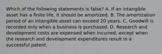 Which of the following statements is false? A. If an intangible asset has a finite life, it should be amortized. B. The amortization period of an intangible asset can exceed 20 years. C. Goodwill is recorded only when a business is purchased. D. Research and development costs are expensed when incurred, except when the research and development expenditures result in a successful patent.