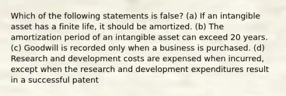 Which of the following statements is false? (a) If an intangible asset has a finite life, it should be amortized. (b) The amortization period of an intangible asset can exceed 20 years. (c) Goodwill is recorded only when a business is purchased. (d) Research and development costs are expensed when incurred, except when the research and development expenditures result in a successful patent