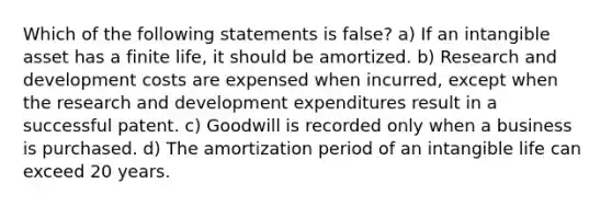 Which of the following statements is false? a) If an intangible asset has a finite life, it should be amortized. b) Research and development costs are expensed when incurred, except when the research and development expenditures result in a successful patent. c) Goodwill is recorded only when a business is purchased. d) The amortization period of an intangible life can exceed 20 years.