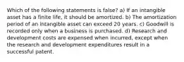 Which of the following statements is false? a) If an intangible asset has a finite life, it should be amortized. b) The amortization period of an intangible asset can exceed 20 years. c) Goodwill is recorded only when a business is purchased. d) Research and development costs are expensed when incurred, except when the research and development expenditures result in a successful patent.