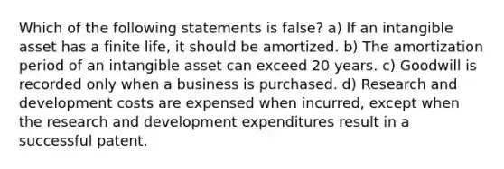 Which of the following statements is false? a) If an intangible asset has a finite life, it should be amortized. b) The amortization period of an intangible asset can exceed 20 years. c) Goodwill is recorded only when a business is purchased. d) Research and development costs are expensed when incurred, except when the research and development expenditures result in a successful patent.