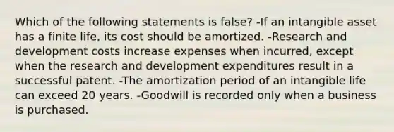 Which of the following statements is false? -If an intangible asset has a finite life, its cost should be amortized. -Research and development costs increase expenses when incurred, except when the research and development expenditures result in a successful patent. -The amortization period of an intangible life can exceed 20 years. -Goodwill is recorded only when a business is purchased.