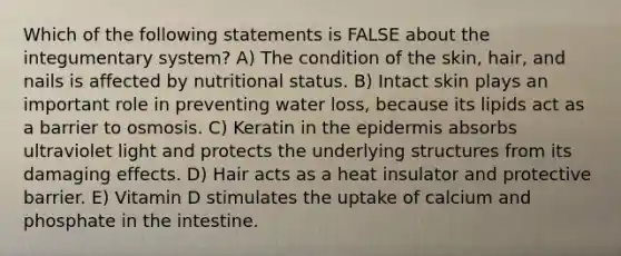 Which of the following statements is FALSE about the integumentary system? A) The condition of the skin, hair, and nails is affected by nutritional status. B) Intact skin plays an important role in preventing water loss, because its lipids act as a barrier to osmosis. C) Keratin in <a href='https://www.questionai.com/knowledge/kBFgQMpq6s-the-epidermis' class='anchor-knowledge'>the epidermis</a> absorbs ultraviolet light and protects the underlying structures from its damaging effects. D) Hair acts as a heat insulator and protective barrier. E) Vitamin D stimulates the uptake of calcium and phosphate in the intestine.