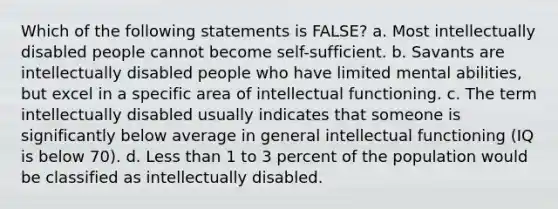 Which of the following statements is FALSE? a. Most intellectually disabled people cannot become self-sufficient. b. Savants are intellectually disabled people who have limited mental abilities, but excel in a specific area of intellectual functioning. c. The term intellectually disabled usually indicates that someone is significantly below average in general intellectual functioning (IQ is below 70). d. Less than 1 to 3 percent of the population would be classified as intellectually disabled.