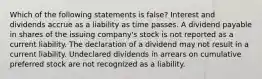 Which of the following statements is false? Interest and dividends accrue as a liability as time passes. A dividend payable in shares of the issuing company's stock is not reported as a current liability. The declaration of a dividend may not result in a current liability. Undeclared dividends in arrears on cumulative preferred stock are not recognized as a liability.