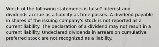 Which of the following statements is false? Interest and dividends accrue as a liability as time passes. A dividend payable in shares of the issuing company's stock is not reported as a current liability. The declaration of a dividend may not result in a current liability. Undeclared dividends in arrears on cumulative preferred stock are not recognized as a liability.