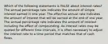 Which of the following statements is FALSE about interest​ rates? The annual percentage rate indicates the amount of simple interest earned in one year. The effective annual rate indicates the amount of interest that will be earned at the end of one year. The annual percentage rate indicates the amount of interest including the effect of compounding. As interest rates may be quoted for different time​ intervals, it is often necessary to adjust the interest rate to a time period that matches that of cash flows.